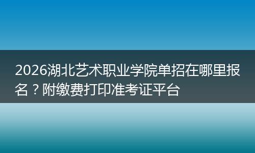 2026湖北艺术职业学院单招在哪里报名？附缴费打印准考证平台