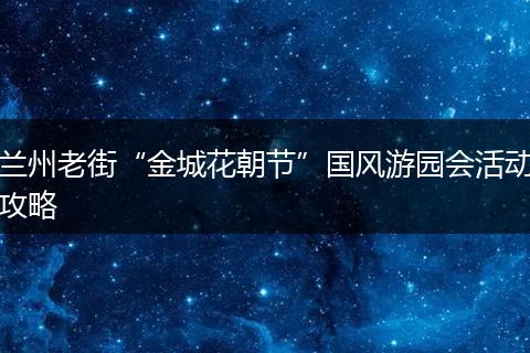 兰州老街“金城花朝节”国风游园会活动攻略