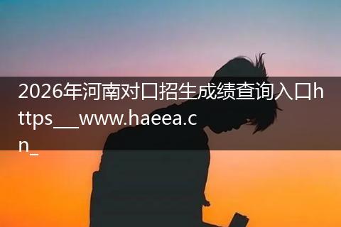 2026年河南对口招生成绩查询入口https___www.haeea.cn_