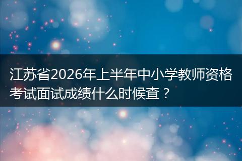 江苏省2026年上半年中小学教师资格考试面试成绩什么时候查？