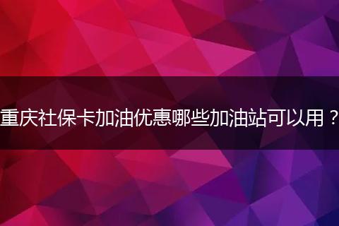 重庆社保卡加油优惠哪些加油站可以用？