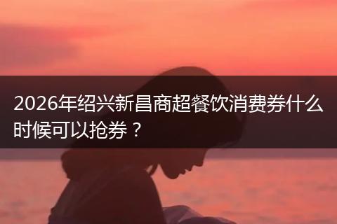2026年绍兴新昌商超餐饮消费券什么时候可以抢券？