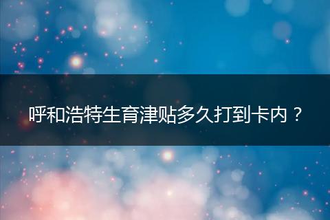 呼和浩特生育津贴多久打到卡内？