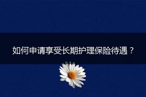 如何申请享受长期护理保险待遇？