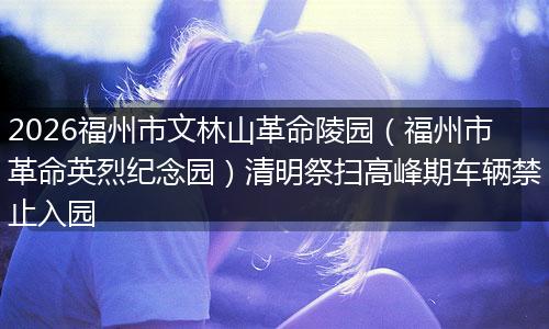 2026福州市文林山革命陵园（福州市革命英烈纪念园）清明祭扫高峰期车辆禁止入园