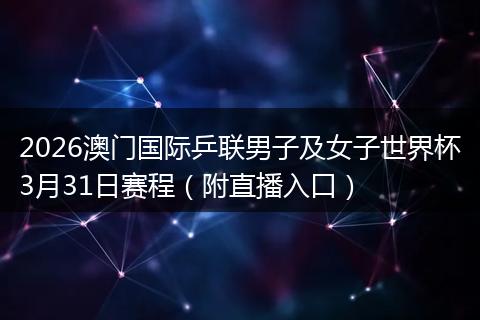 2026澳门国际乒联男子及女子世界杯3月31日赛程（附直播入口）