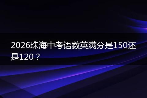 2026珠海中考语数英满分是150还是120？