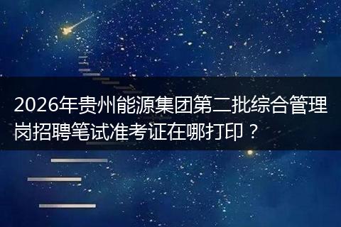 2026年贵州能源集团第二批综合管理岗招聘笔试准考证在哪打印？