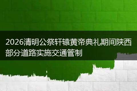 2026清明公祭轩辕黄帝典礼期间陕西部分道路实施交通管制