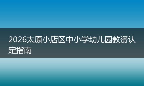 2026太原小店区中小学幼儿园教资认定指南
