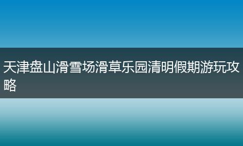天津盘山滑雪场滑草乐园清明假期游玩攻略