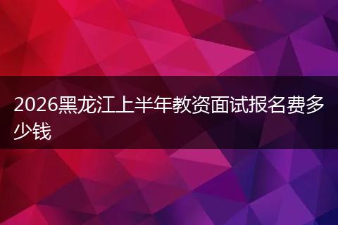 2026黑龙江上半年教资面试报名费多少钱
