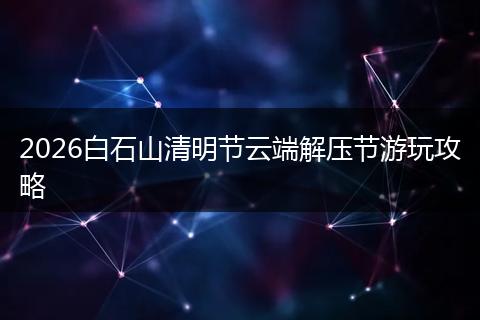 2026白石山清明节云端解压节游玩攻略