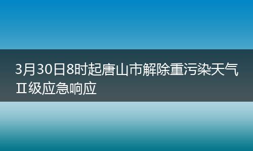 3月30日8时起唐山市解除重污染天气Ⅱ级应急响应