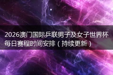 2026澳门国际乒联男子及女子世界杯每日赛程时间安排（持续更新）