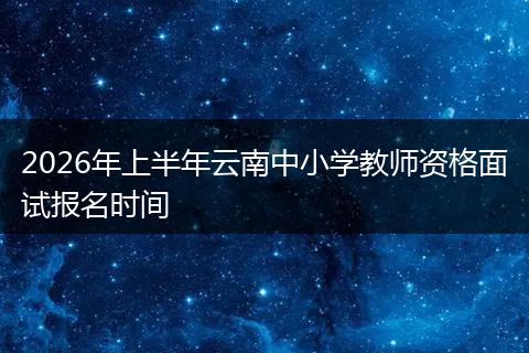 2026年上半年云南中小学教师资格面试报名时间