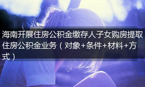海南开展住房公积金缴存人子女购房提取住房公积金业务（对象+条件+材料+方式）