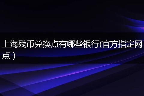 上海残币兑换点有哪些银行(官方指定网点）