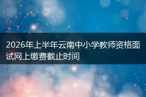 2026年上半年云南中小学教师资格面试网上缴费截止时间