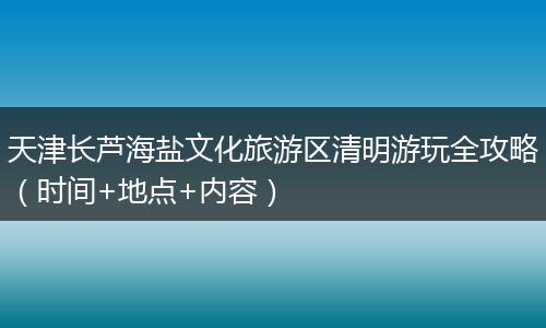 天津长芦海盐文化旅游区清明游玩全攻略（时间+地点+内容）