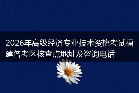 2026年高级经济专业技术资格考试福建各考区核查点地址及咨询电话