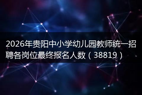 2026年贵阳中小学幼儿园教师统一招聘各岗位最终报名人数（38819）