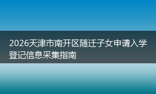 2026天津市南开区随迁子女申请入学登记信息采集指南