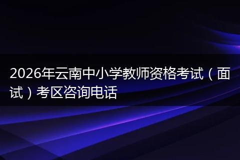 2026年云南中小学教师资格考试（面试）考区咨询电话