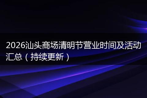 2026汕头商场清明节营业时间及活动汇总（持续更新）