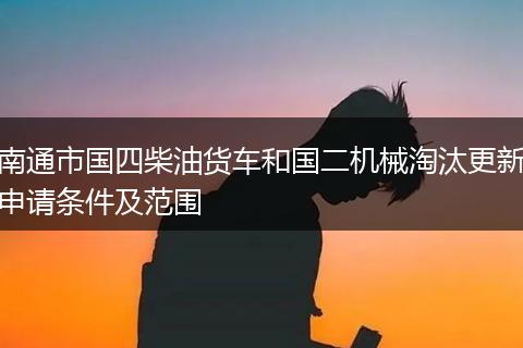 南通市国四柴油货车和国二机械淘汰更新申请条件及范围