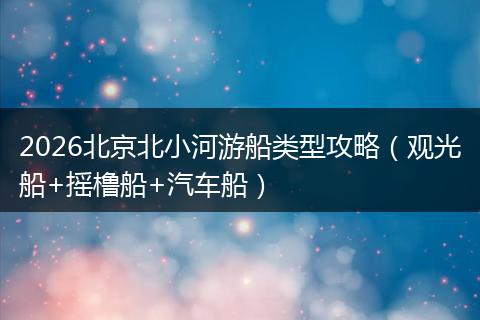 2026北京北小河游船类型攻略（观光船+摇橹船+汽车船）