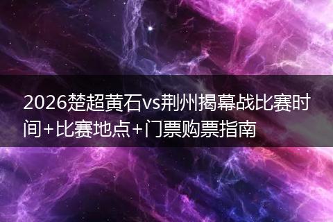 2026楚超黄石vs荆州揭幕战比赛时间+比赛地点+门票购票指南