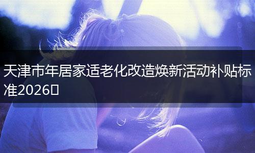 天津市年居家适老化改造焕新活动补贴标准2026​