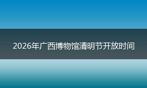 2026年广西博物馆清明节开放时间