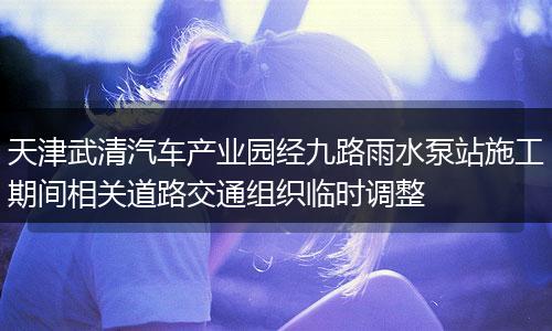 天津武清汽车产业园经九路雨水泵站施工期间相关道路交通组织临时调整