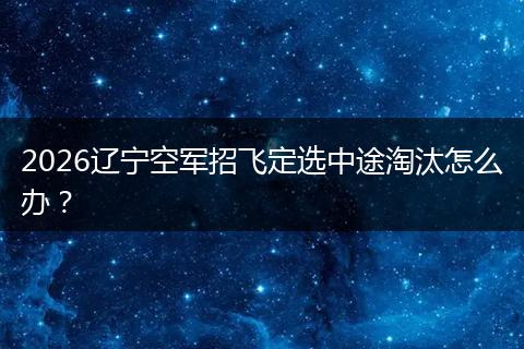 2026辽宁空军招飞定选中途淘汰怎么办？