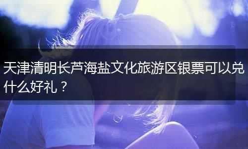 天津清明长芦海盐文化旅游区银票可以兑什么好礼？