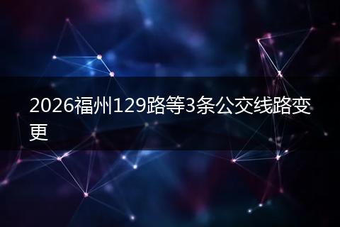 2026福州129路等3条公交线路变更