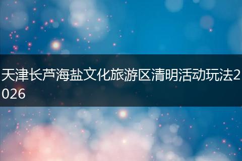 天津长芦海盐文化旅游区清明活动玩法2026