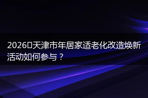 2026​天津市年居家适老化改造焕新活动如何参与？