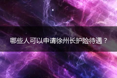 哪些人可以申请徐州长护险待遇？