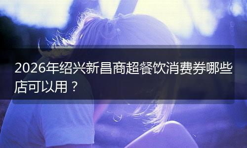 2026年绍兴新昌商超餐饮消费券哪些店可以用？