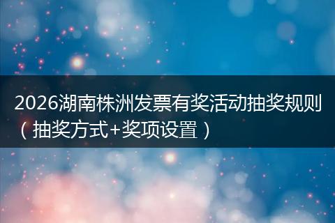 2026湖南株洲发票有奖活动抽奖规则（抽奖方式+奖项设置）