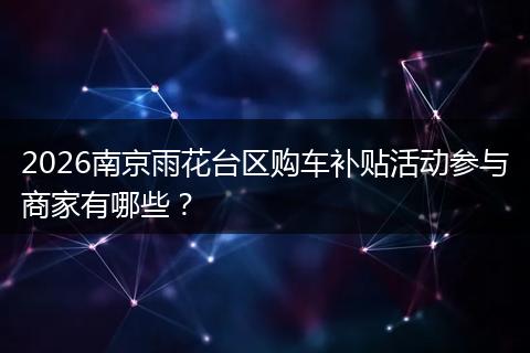 2026南京雨花台区购车补贴活动参与商家有哪些？