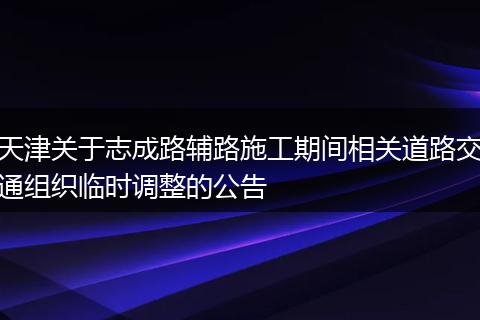 天津关于志成路辅路施工期间相关道路交通组织临时调整的公告
