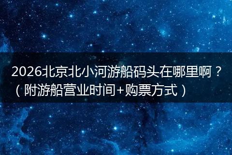 2026北京北小河游船码头在哪里啊？（附游船营业时间+购票方式）