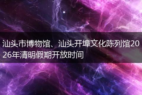 汕头市博物馆、汕头开埠文化陈列馆2026年清明假期开放时间