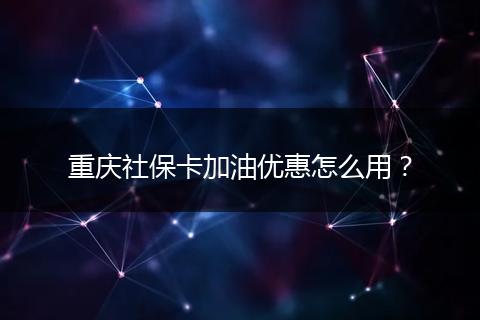 重庆社保卡加油优惠怎么用？