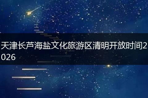 天津长芦海盐文化旅游区清明开放时间2026