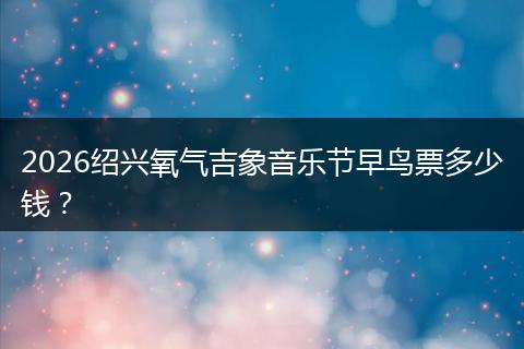 2026绍兴氧气吉象音乐节早鸟票多少钱？